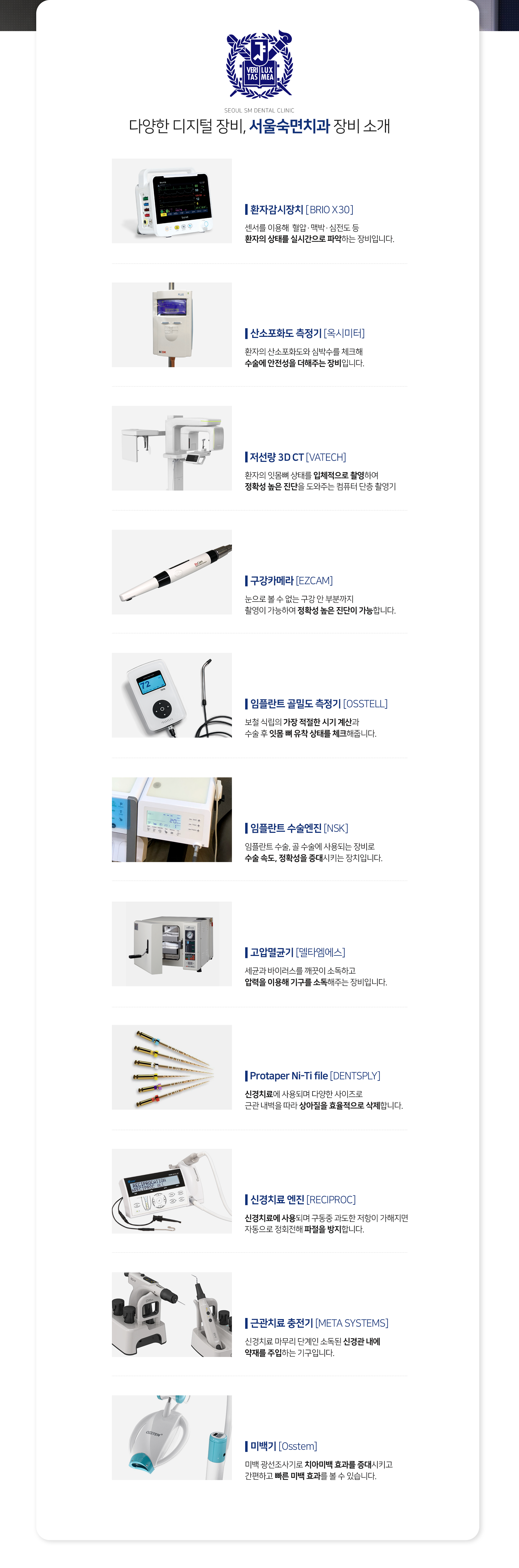 장비1-저선량-3D_CT-환자의-잇몸뼈-상태를-입체적으로-촬영하여-정확성-높은-진단을-도와주는-컴퓨터-단층-촬영기-장비2-Protaper-Ni_Ti-file-신경치료에-사용되며-다양한-사이즈로-근관-내벽을-따라-상아질을-효율적으로-삭제-장비3-신경치료-엔진-신경치료에-사용되며-구동-중-과도한-저항이-가해지면-자동으로-정회전해-파절을-방지-장비4-근관치료-충전기-신경치료-마무리-단계인-소독된-신경관-내에-약재를-주입-장비5-미백기-미백-광선조사기로-치아미백-효과를-증대시키고-간편하고-빠른-미백-효과를-볼-수-있음-장비6-구강-카메라-눈으로-볼-수-없는-구강-안-부분까지-촬영이-가능하여-정확성-높은-진단이-가능-장비7-임플란트-골밀도-측정기-보철-식립의-가장-적절한-시기-계산과-수술-후-잇몸-뼈-유착-상태를-체크-장비8-임플란트-수술-엔진-임플란트-수술-골-수술에-사용되는-장비로-수술-속도-정확성을-증대시키는-장치-장비9-산소포화도-측정기-환자의-산소포화도와-심박수를-체크해-수술에-안전성을-더해주는-장비-장비10-고압멸균기-세균과-바이러스를-깨끗이-소독하고-압력을-이용해-기구를-소독-해주는-장비